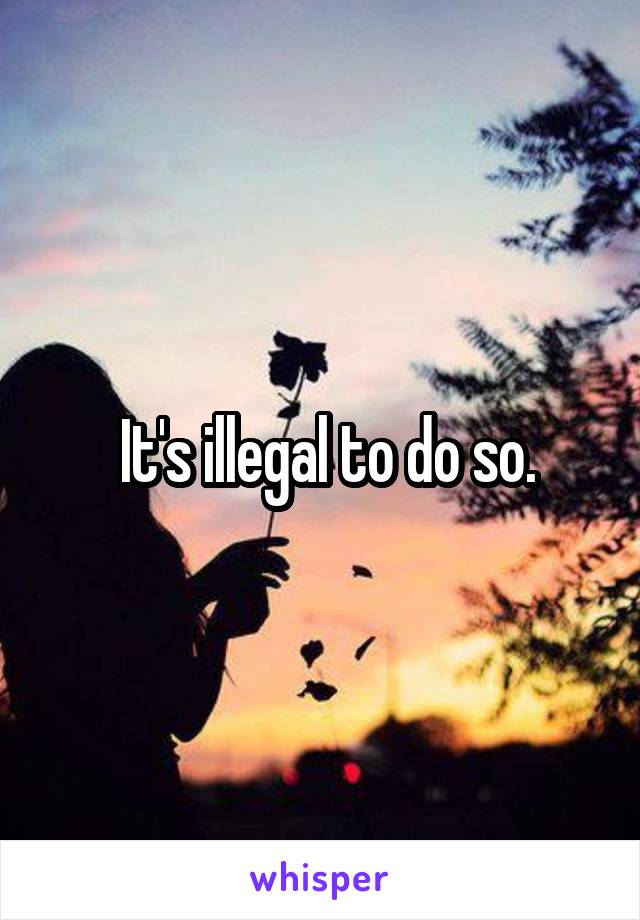  It's illegal to do so.