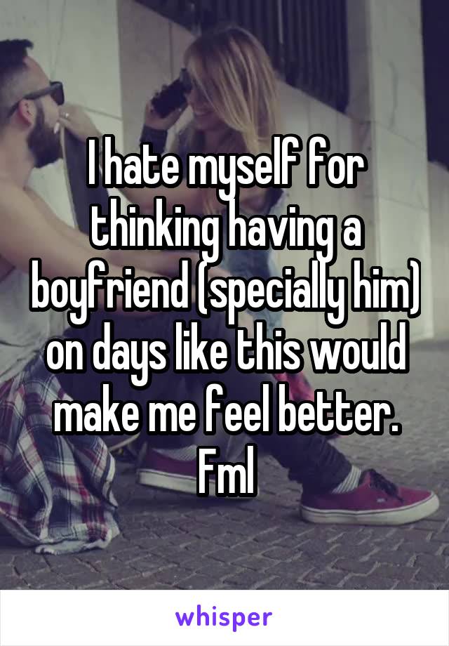 I hate myself for thinking having a boyfriend (specially him) on days like this would make me feel better. Fml