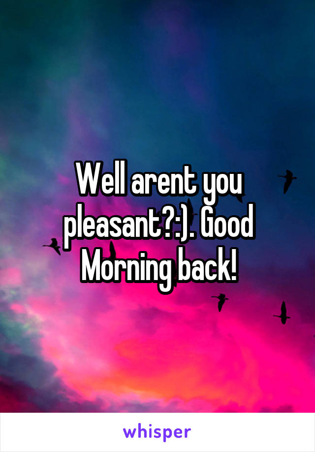 Well arent you pleasant?:). Good Morning back!
