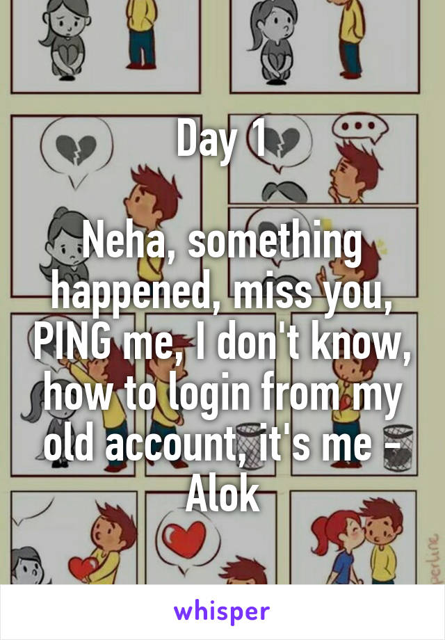 Day 1

Neha, something happened, miss you, PING me, I don't know, how to login from my old account, it's me - Alok