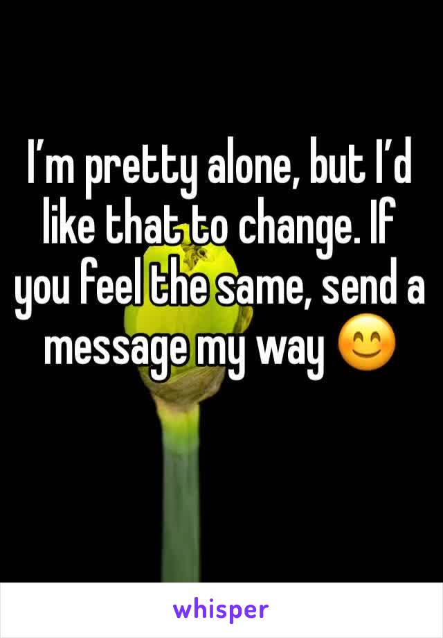 I’m pretty alone, but I’d like that to change. If you feel the same, send a message my way 😊