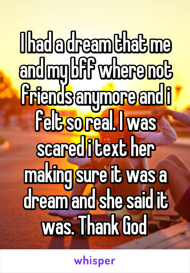 I had a dream that me and my bff where not friends anymore and i felt so real. I was scared i text her making sure it was a dream and she said it was. Thank God 