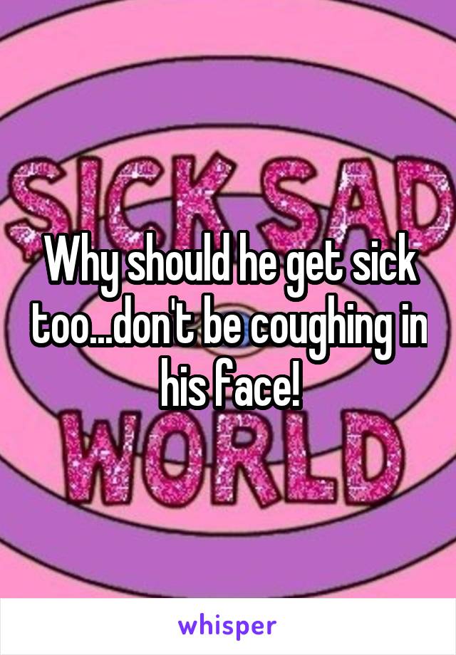 Why should he get sick too...don't be coughing in his face!