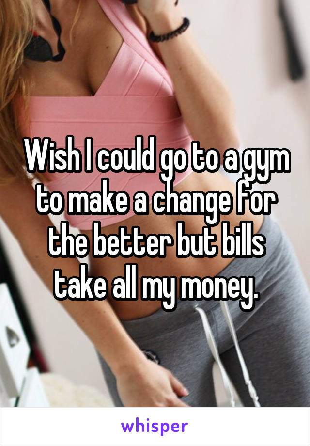 Wish I could go to a gym to make a change for the better but bills take all my money.