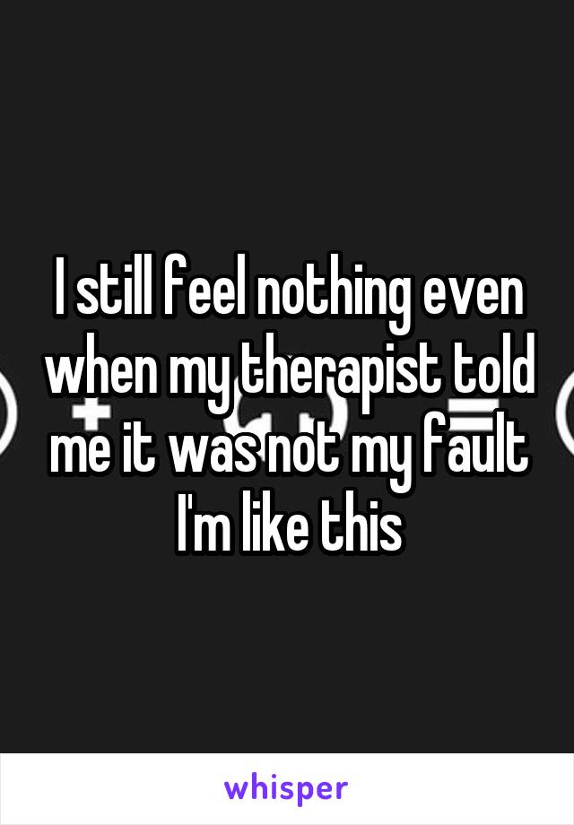 I still feel nothing even when my therapist told me it was not my fault I'm like this