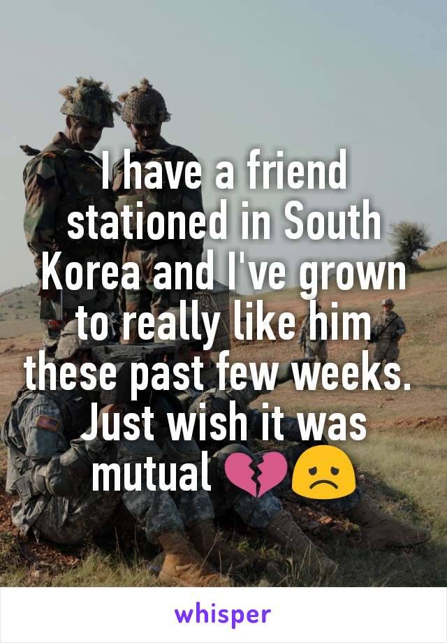 I have a friend stationed in South Korea and I've grown to really like him these past few weeks. 
Just wish it was mutual 💔😞