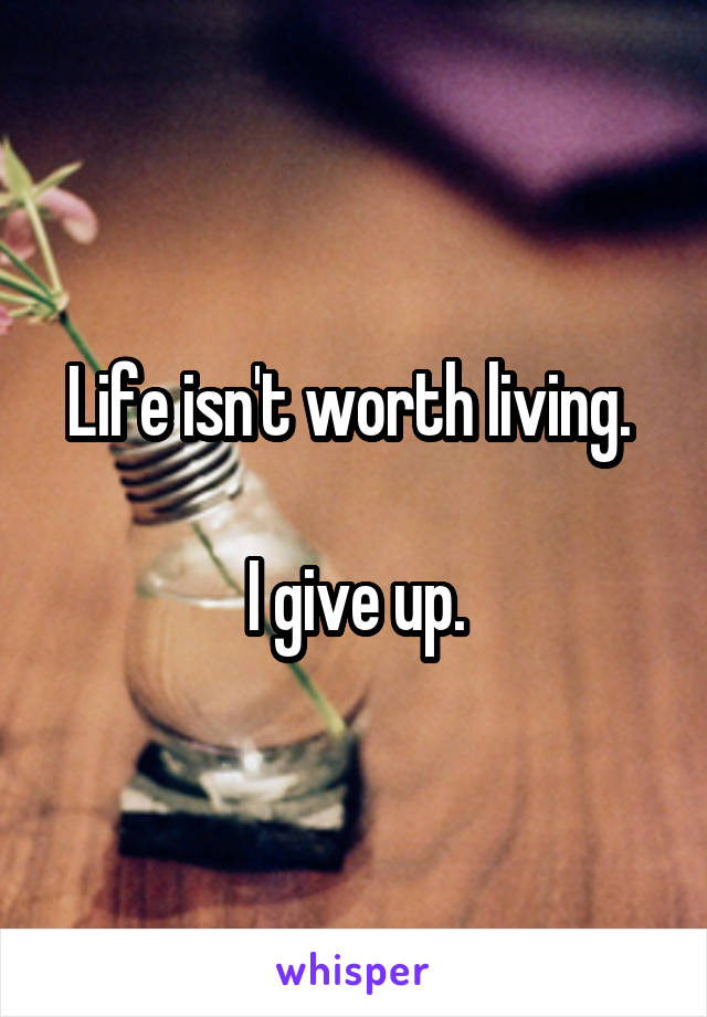 Life isn't worth living. 

I give up.