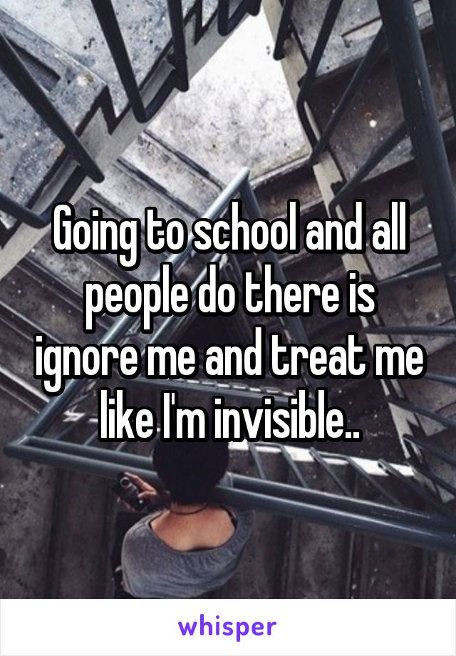 Going to school and all people do there is ignore me and treat me like I'm invisible..
