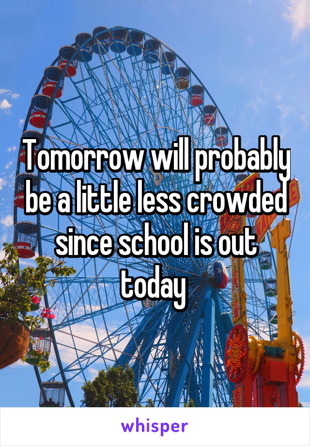 Tomorrow will probably be a little less crowded since school is out today 