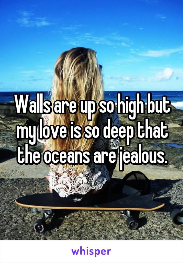 Walls are up so high but my love is so deep that the oceans are jealous.