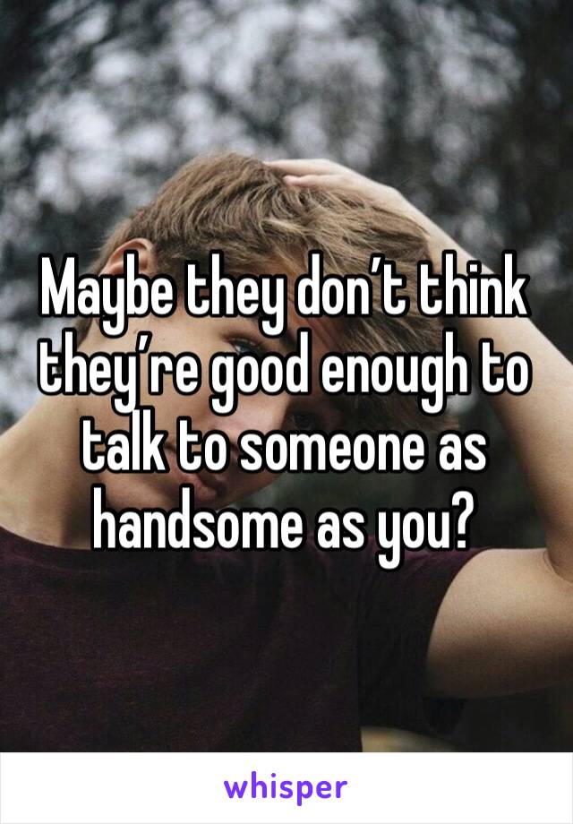 Maybe they don’t think they’re good enough to talk to someone as handsome as you?