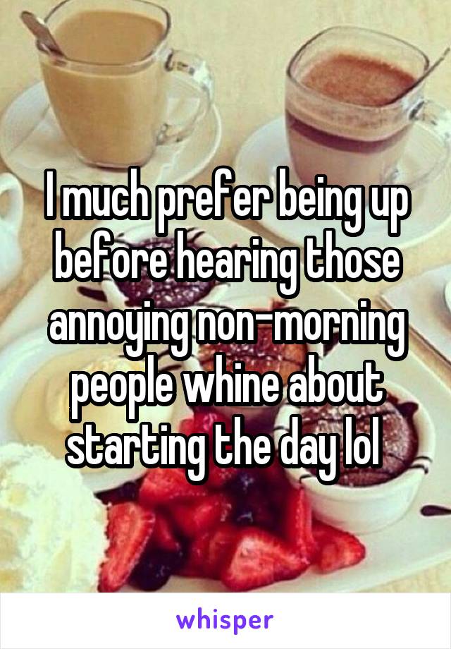 I much prefer being up before hearing those annoying non-morning people whine about starting the day lol 