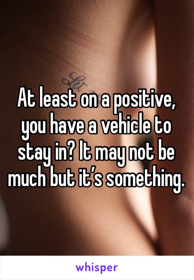 At least on a positive, you have a vehicle to stay in? It may not be much but it’s something. 