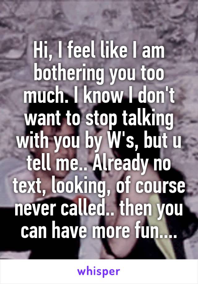 Hi, I feel like I am bothering you too much. I know I don't want to stop talking with you by W's, but u tell me.. Already no text, looking, of course never called.. then you can have more fun....