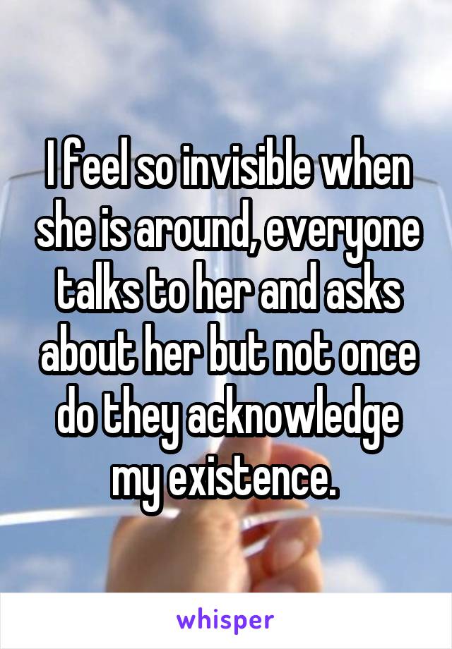 I feel so invisible when she is around, everyone talks to her and asks about her but not once do they acknowledge my existence. 