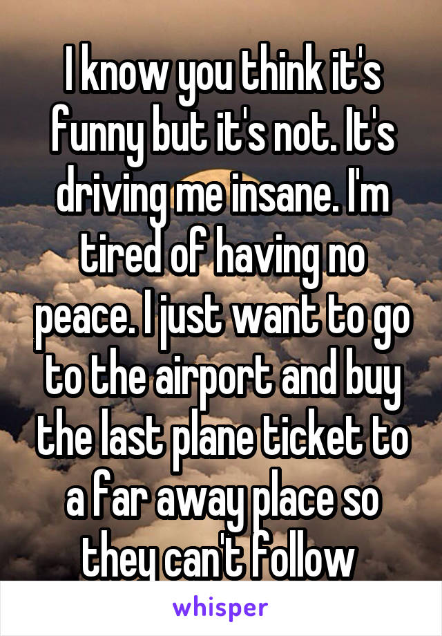 I know you think it's funny but it's not. It's driving me insane. I'm tired of having no peace. I just want to go to the airport and buy the last plane ticket to a far away place so they can't follow 