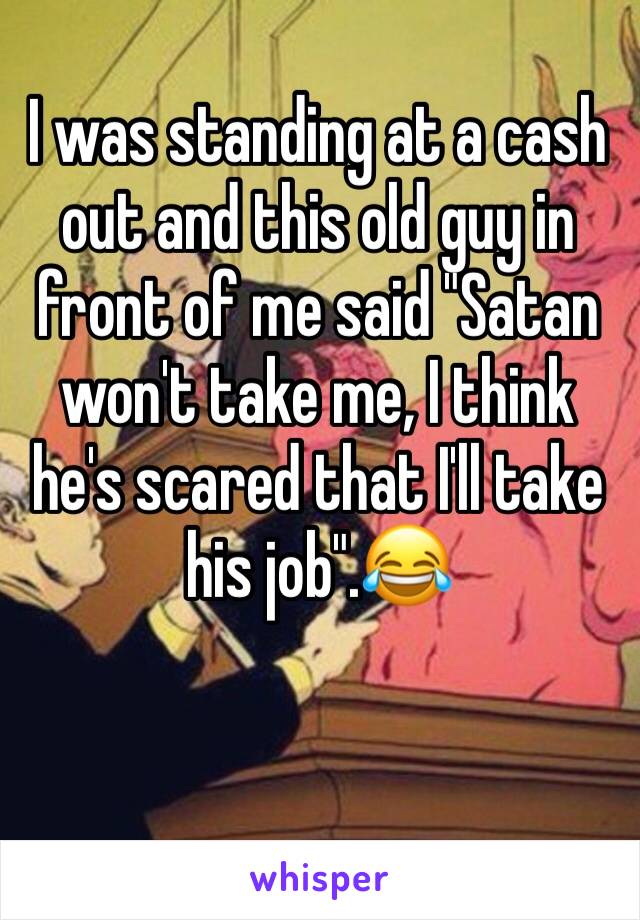 I was standing at a cash out and this old guy in front of me said "Satan won't take me, I think he's scared that I'll take his job".😂