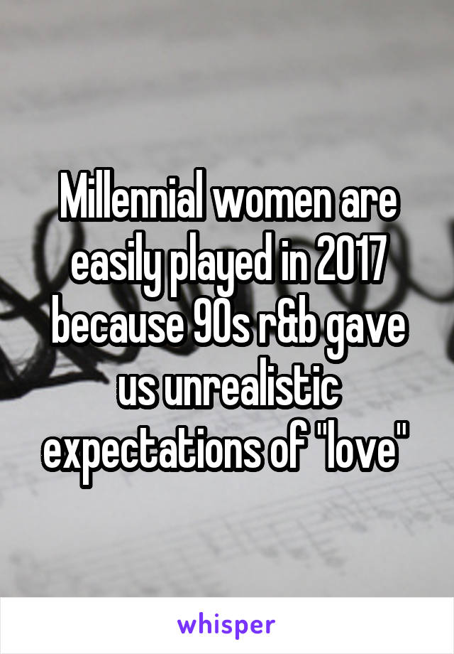 Millennial women are easily played in 2017 because 90s r&b gave us unrealistic expectations of "love" 