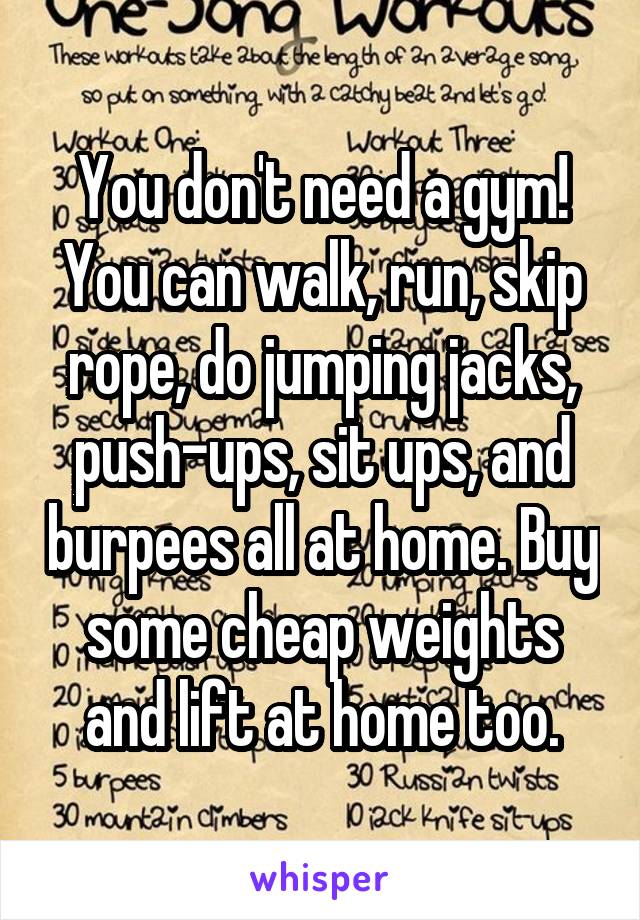 You don't need a gym! You can walk, run, skip rope, do jumping jacks, push-ups, sit ups, and burpees all at home. Buy some cheap weights and lift at home too.