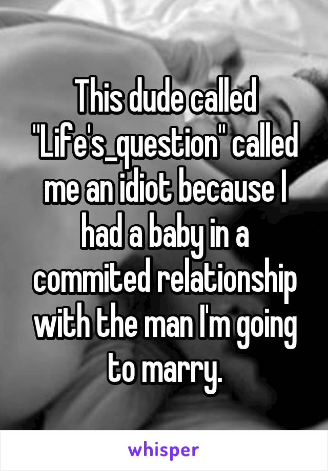 This dude called "Life's_question" called me an idiot because I had a baby in a commited relationship with the man I'm going to marry.