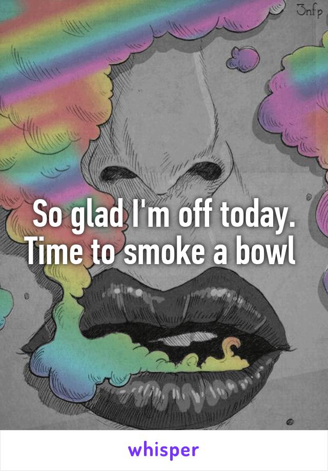 So glad I'm off today. Time to smoke a bowl 