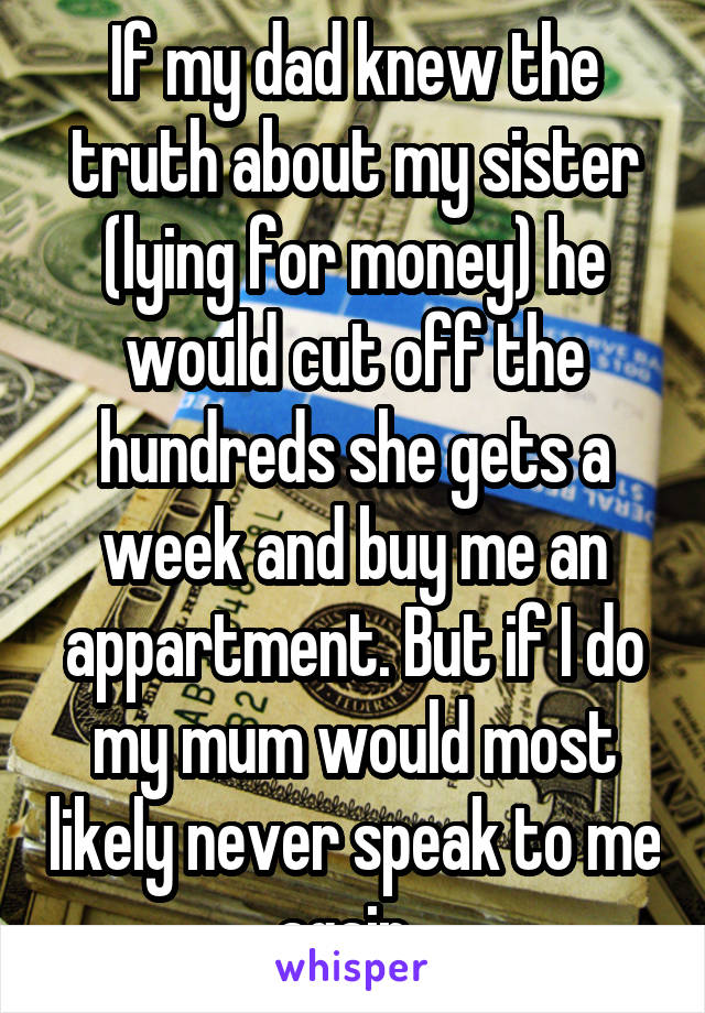 If my dad knew the truth about my sister (lying for money) he would cut off the hundreds she gets a week and buy me an appartment. But if I do my mum would most likely never speak to me again. 