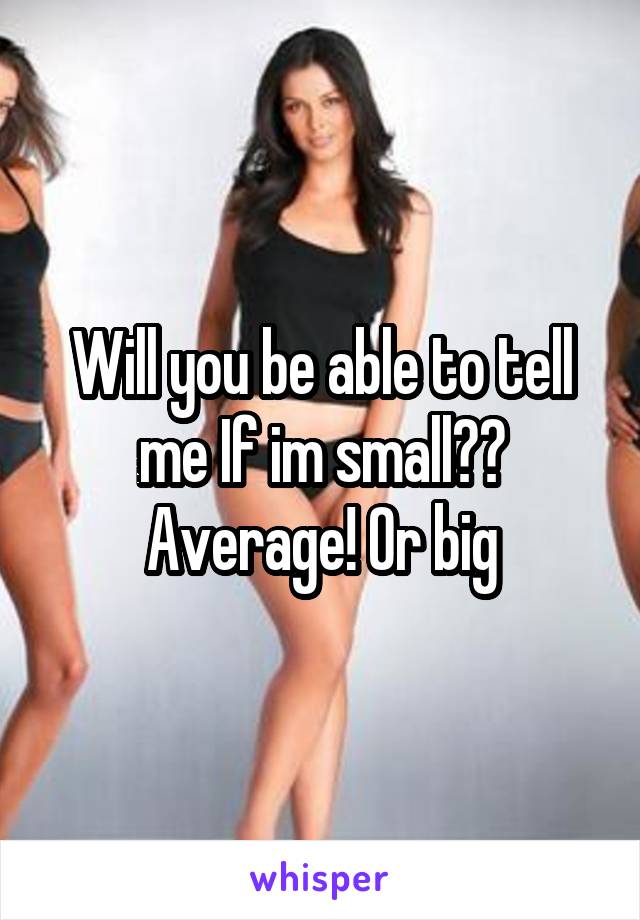 Will you be able to tell me If im small?? Average! Or big