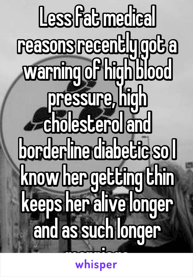 Less fat medical reasons recently got a warning of high blood pressure, high cholesterol and borderline diabetic so I know her getting thin keeps her alive longer and as such longer marriage