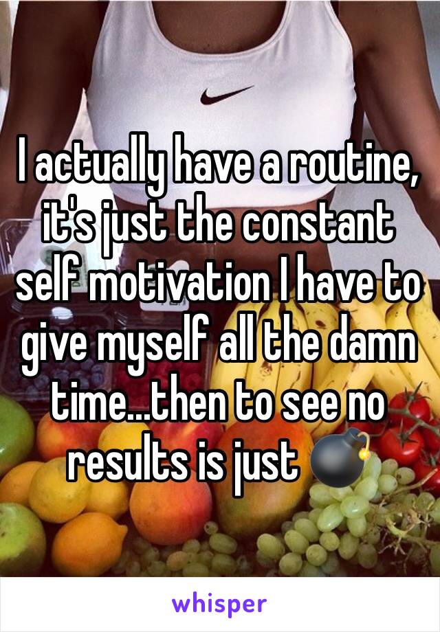 I actually have a routine, it's just the constant self motivation I have to give myself all the damn time...then to see no results is just 💣