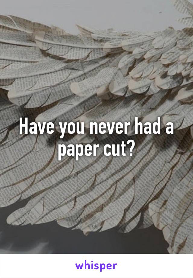 Have you never had a paper cut?