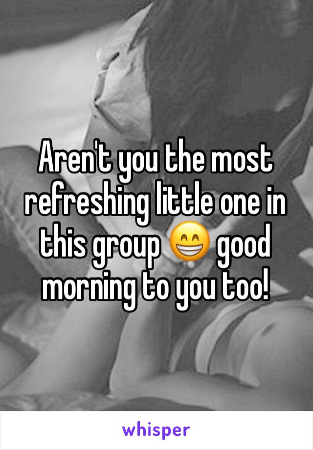 Aren't you the most refreshing little one in this group 😁 good morning to you too! 