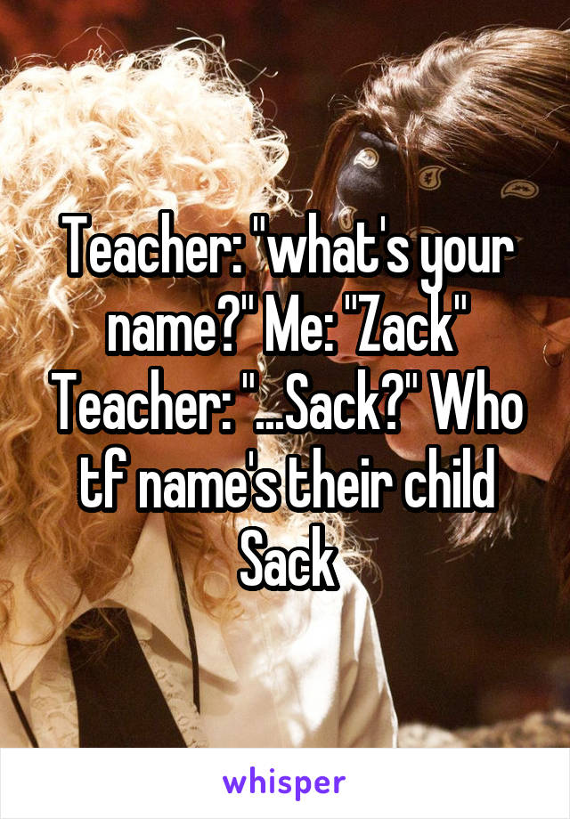 Teacher: "what's your name?" Me: "Zack" Teacher: "...Sack?" Who tf name's their child Sack