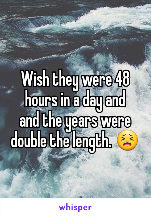 Wish they were 48 hours in a day and
and the years were double the length. 😣