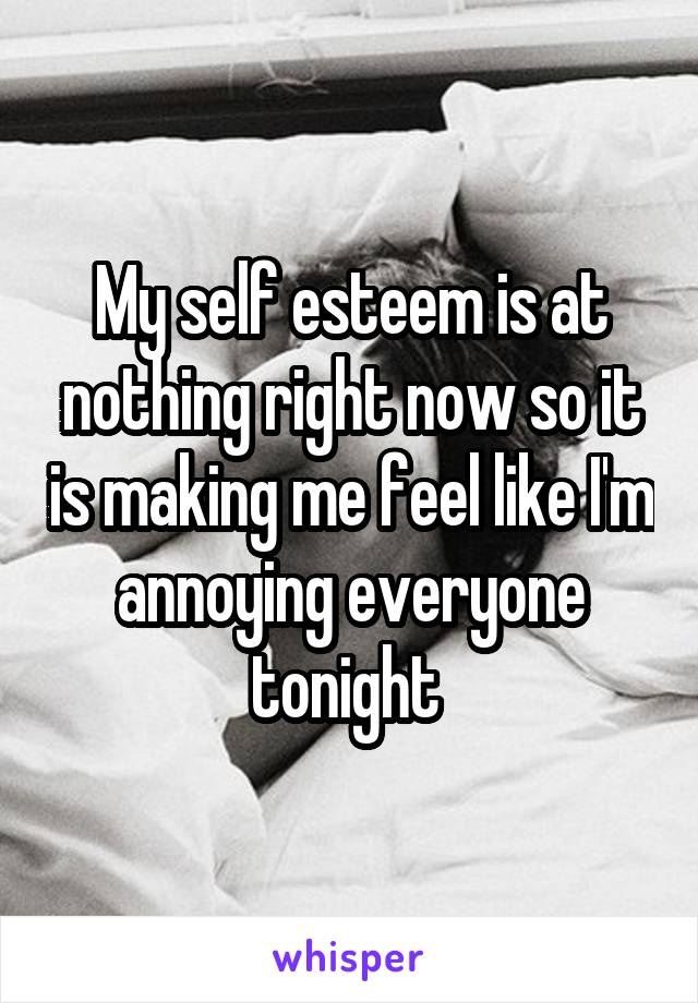 My self esteem is at nothing right now so it is making me feel like I'm annoying everyone tonight 