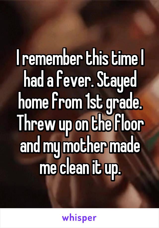 I remember this time I had a fever. Stayed home from 1st grade. Threw up on the floor and my mother made me clean it up.