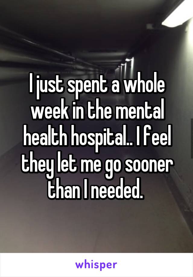 I just spent a whole week in the mental health hospital.. I feel they let me go sooner than I needed. 