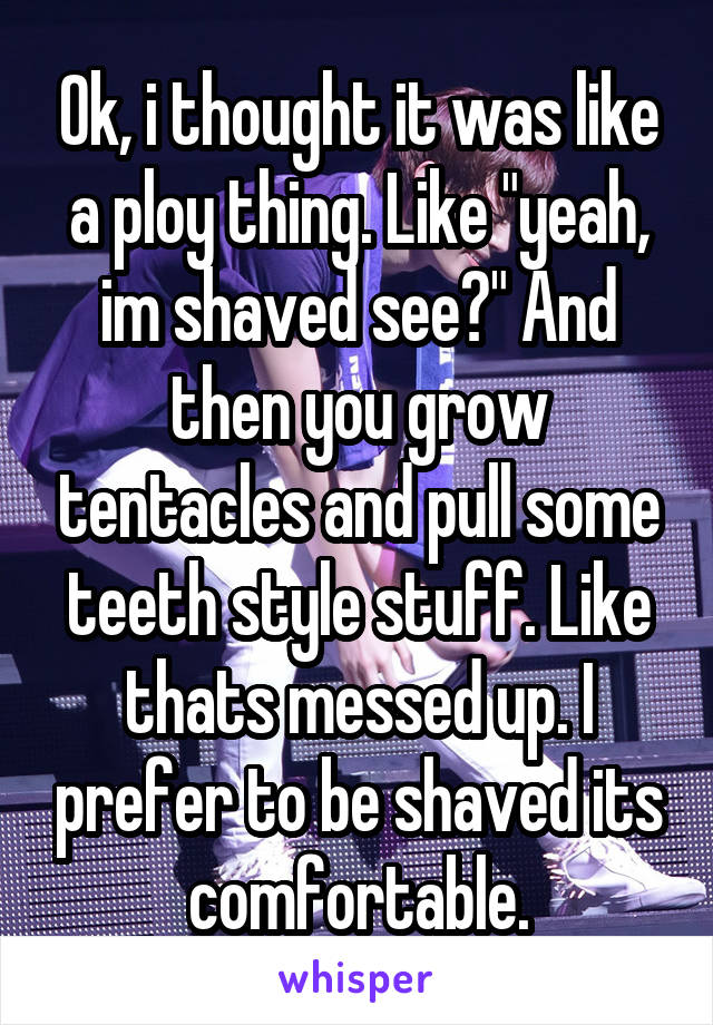 Ok, i thought it was like a ploy thing. Like "yeah, im shaved see?" And then you grow tentacles and pull some teeth style stuff. Like thats messed up. I prefer to be shaved its comfortable.