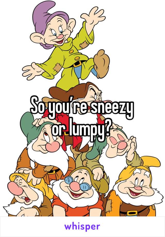 So you’re sneezy or lumpy?