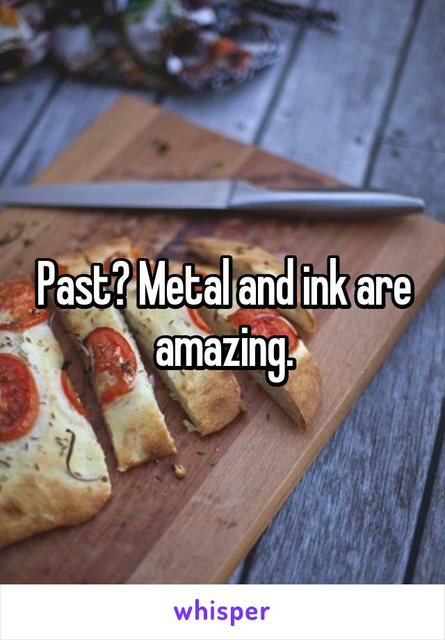 Past? Metal and ink are amazing.