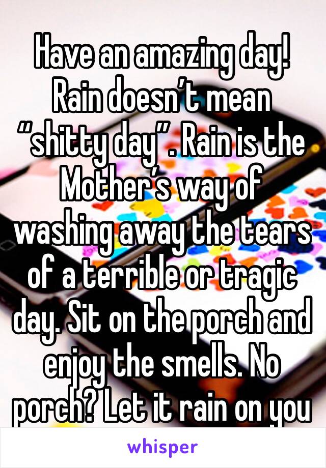 Have an amazing day! Rain doesn’t mean “shitty day”. Rain is the Mother’s way of washing away the tears of a terrible or tragic day. Sit on the porch and enjoy the smells. No porch? Let it rain on you