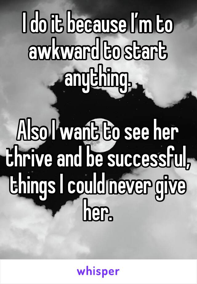I do it because I’m to awkward to start anything.

Also I want to see her thrive and be successful, things I could never give her.