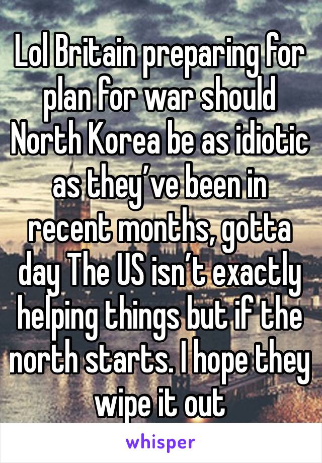 Lol Britain preparing for plan for war should North Korea be as idiotic as they’ve been in recent months, gotta day The US isn’t exactly helping things but if the north starts. I hope they wipe it out