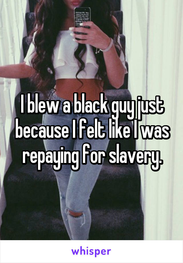 I blew a black guy just because I felt like I was repaying for slavery.