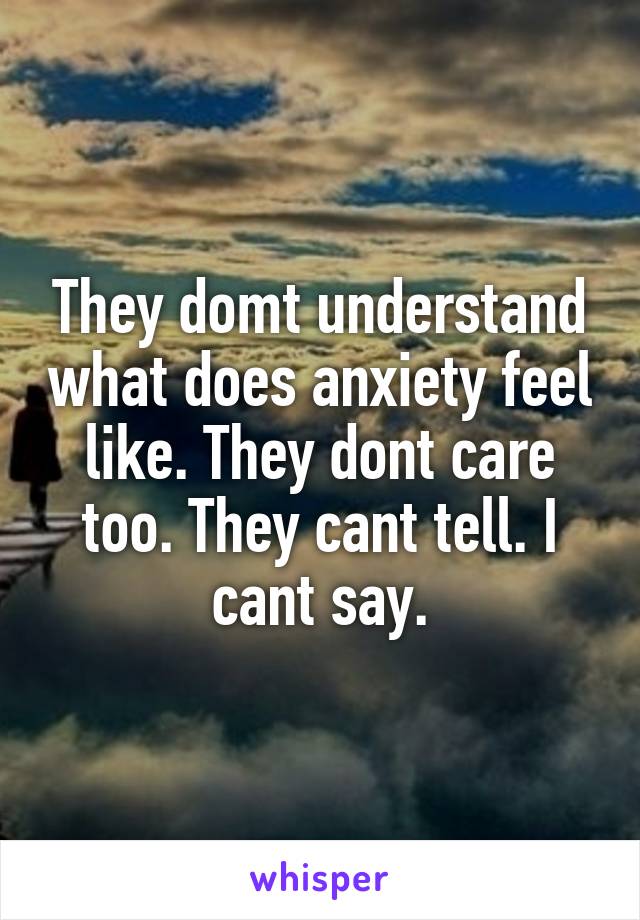 They domt understand what does anxiety feel like. They dont care too. They cant tell. I cant say.