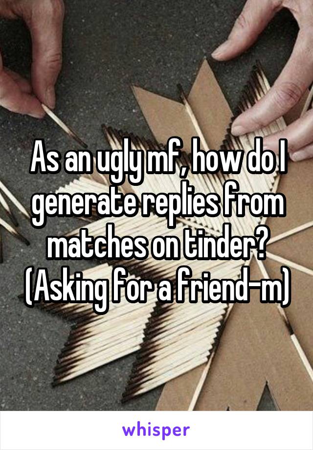 As an ugly mf, how do I generate replies from matches on tinder? (Asking for a friend-m)