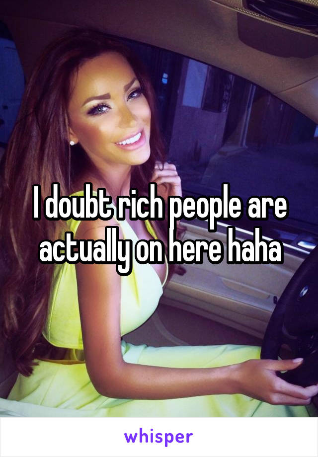 I doubt rich people are actually on here haha