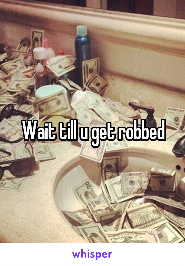 Wait till u get robbed
