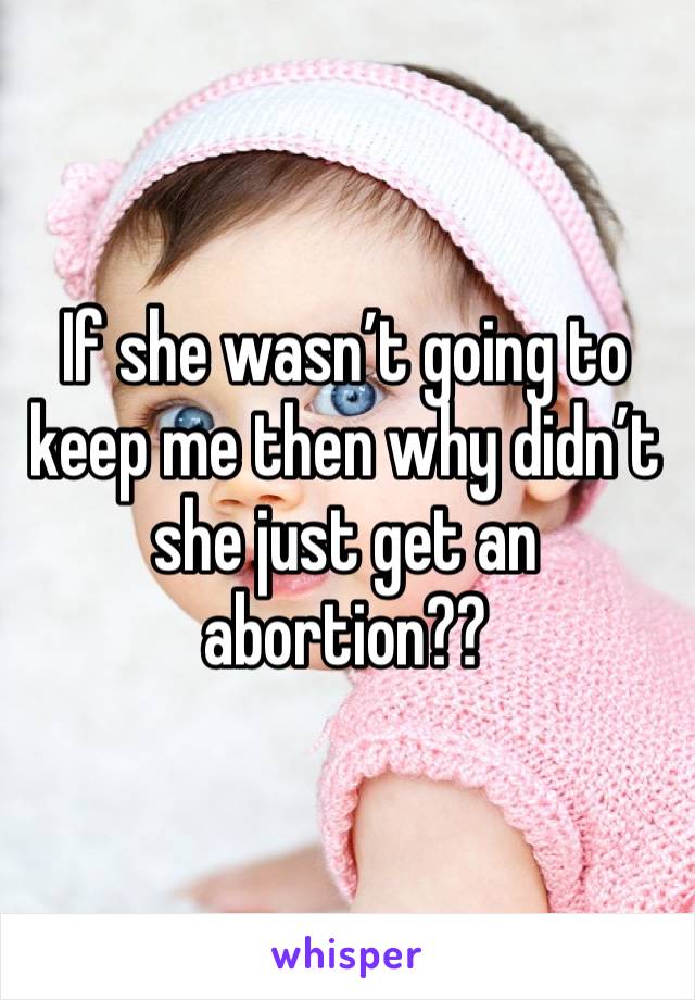 If she wasn’t going to keep me then why didn’t she just get an abortion??
