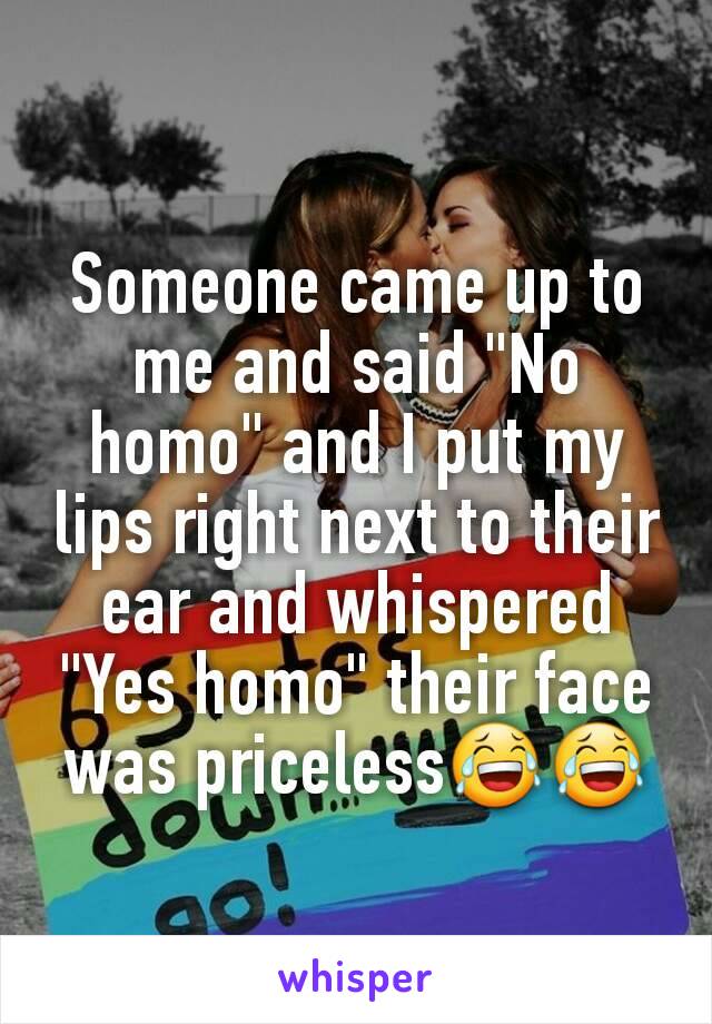 Someone came up to me and said "No homo" and I put my lips right next to their ear and whispered "Yes homo" their face was priceless😂😂