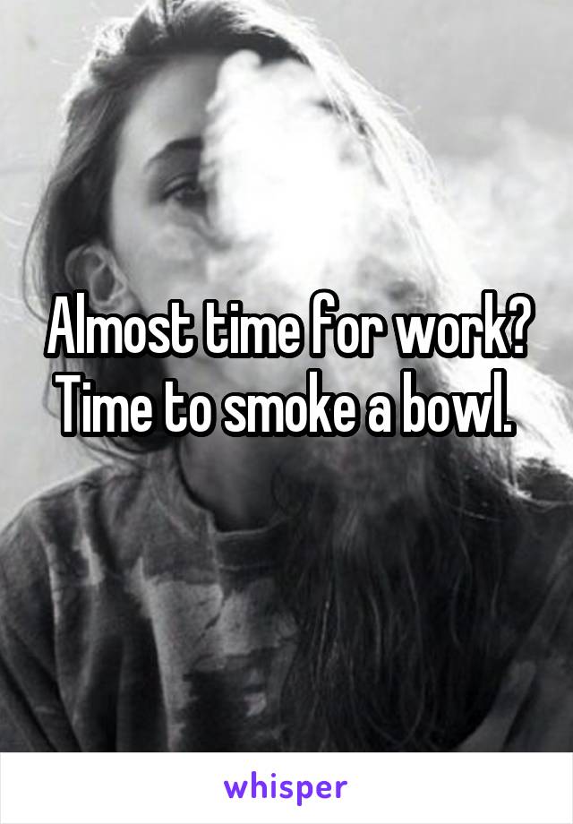 Almost time for work? Time to smoke a bowl. 
